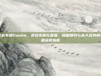 逆战专属liwuhe，逆战专属礼屋盒，隐藏神装与永久道具的终极获取指南