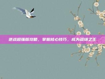 逆战超强版攻略，掌握核心技巧，成为战场之王