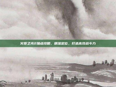 火炬之光2加点攻略，精准定位，打造高效战斗力