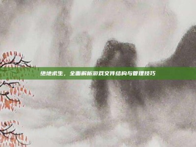 绝地求生，全面解析游戏文件结构与管理技巧