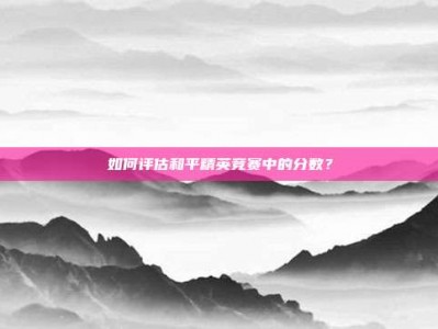 如何评估和平精英竞赛中的分数？