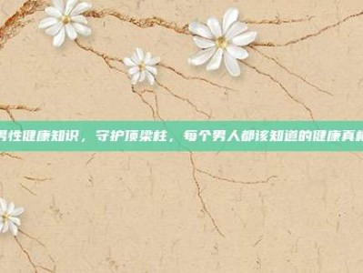 男性健康知识，守护顶梁柱，每个男人都该知道的健康真相