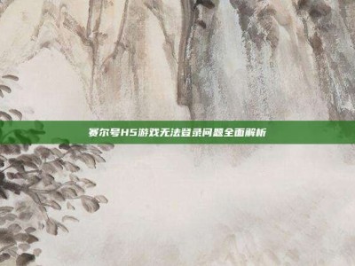 赛尔号H5游戏无法登录问题全面解析