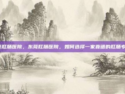东莞肛肠医院，东莞肛肠医院，如何选择一家靠谱的肛肠专科？