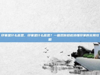 印象是什么意思，印象是什么意思？一篇帮你彻底搞懂印象的实用攻略
