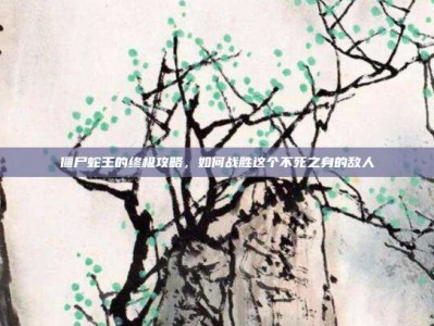 僵尸蛇王的终极攻略，如何战胜这个不死之身的敌人