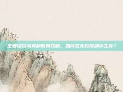 王者荣耀马克膀胱局攻略，如何在无尽深渊中生存？