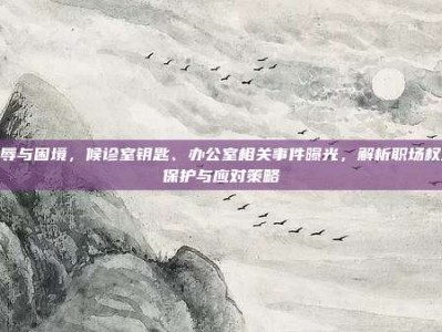 羞辱与困境，候诊室钥匙、办公室相关事件曝光，解析职场权益保护与应对策略