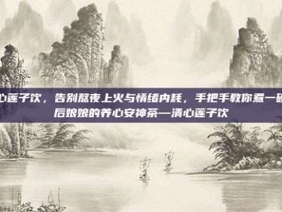 清心莲子饮，告别熬夜上火与情绪内耗，手把手教你煮一碗皇后娘娘的养心安神茶—清心莲子饮