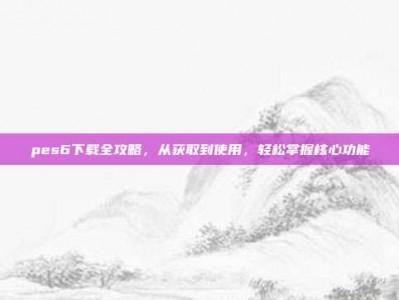 pes6下载全攻略，从获取到使用，轻松掌握核心功能