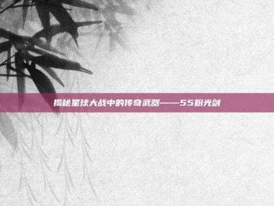 揭秘星球大战中的传奇武器——55粉光剑