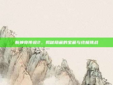 新神奇传说2，揭秘隐藏的宝藏与终极挑战