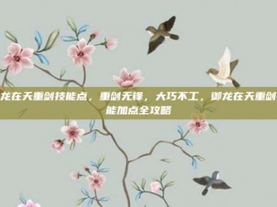 御龙在天重剑技能点，重剑无锋，大巧不工，御龙在天重剑技能加点全攻略