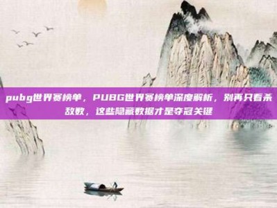 pubg世界赛榜单，PUBG世界赛榜单深度解析，别再只看杀敌数，这些隐藏数据才是夺冠关键