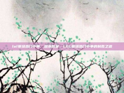 lol赛场热门中单，版本答案，LOL赛场热门中单的制胜之道