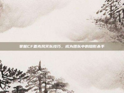掌握CF麦克风灭队技巧，成为团队中的隐形杀手
