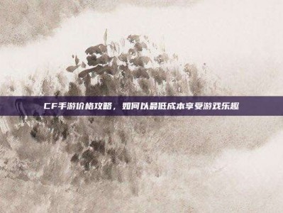 CF手游价格攻略，如何以最低成本享受游戏乐趣