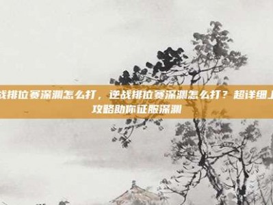 逆战排位赛深渊怎么打，逆战排位赛深渊怎么打？超详细上分攻略助你征服深渊