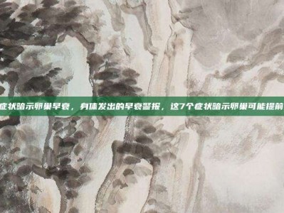 7个症状暗示卵巢早衰，身体发出的早衰警报，这7个症状暗示卵巢可能提前退休