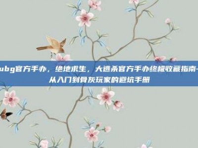 pubg官方手办，绝地求生，大逃杀官方手办终极收藏指南—从入门到骨灰玩家的避坑手册
