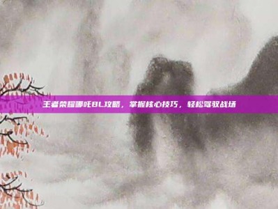 王者荣耀哪吒BL攻略，掌握核心技巧，轻松驾驭战场