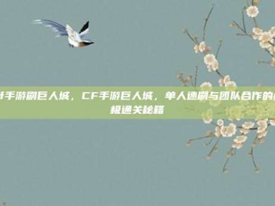 cf手游刷巨人城，CF手游巨人城，单人速刷与团队合作的终极通关秘籍