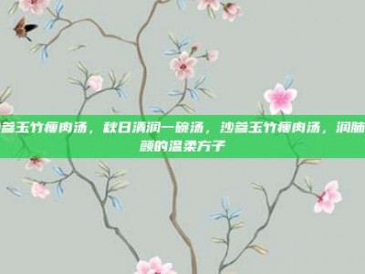 沙参玉竹瘦肉汤，秋日清润一碗汤，沙参玉竹瘦肉汤，润肺养颜的温柔方子