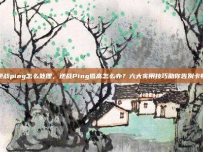 逆战ping怎么处理，逆战Ping值高怎么办？六大实用技巧助你告别卡顿