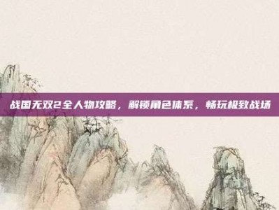 战国无双2全人物攻略，解锁角色体系，畅玩极致战场