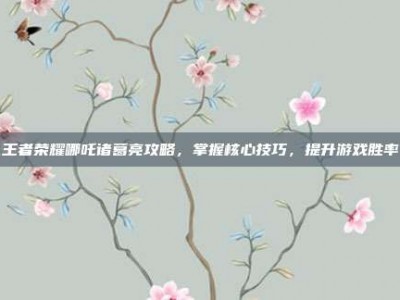 王者荣耀哪吒诸葛亮攻略，掌握核心技巧，提升游戏胜率