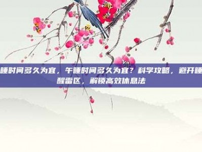 午睡时间多久为宜，午睡时间多久为宜？科学攻略，避开睡不醒雷区，解锁高效休息法