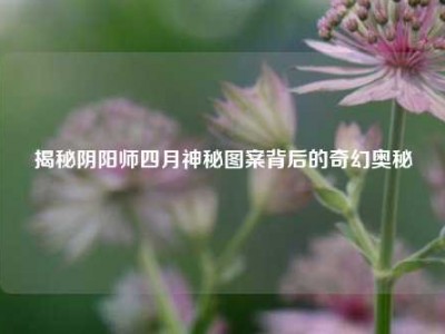 揭秘阴阳师四月神秘图案背后的奇幻奥秘