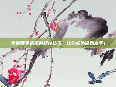 掌握和平精英的超神技巧，让你成为游戏高手！