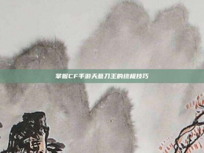掌握CF手游天意刀王的终极技巧