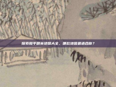 探索和平精英地图大全，哪款地图最适合你？
