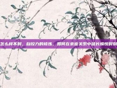 怎么样不射，自控力的修炼，如何在亲密关系中延长愉悦时刻