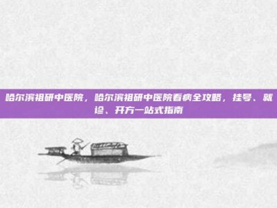 哈尔滨祖研中医院，哈尔滨祖研中医院看病全攻略，挂号、就诊、开方一站式指南