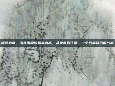 海霞身高，探寻海霞的真实身高，从荧幕到生活，一个数字背后的故事