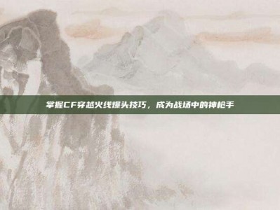 掌握CF穿越火线爆头技巧，成为战场中的神枪手