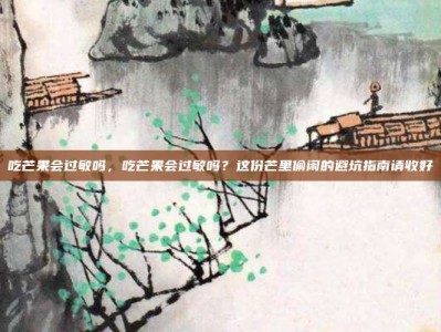 吃芒果会过敏吗，吃芒果会过敏吗？这份芒里偷闲的避坑指南请收好