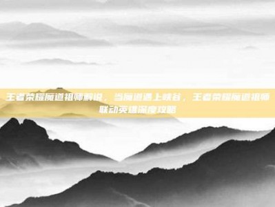王者荣耀魔道祖师解说，当魔道遇上峡谷，王者荣耀魔道祖师联动英雄深度攻略