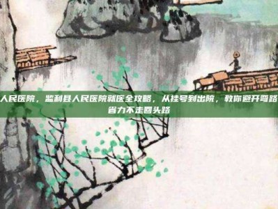 监利县人民医院，监利县人民医院就医全攻略，从挂号到出院，教你避开弯路，省时省力不走回头路