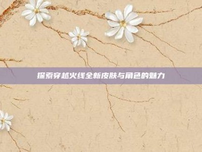 探索穿越火线全新皮肤与角色的魅力