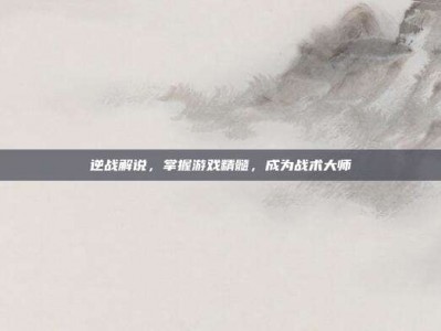 逆战解说，掌握游戏精髓，成为战术大师