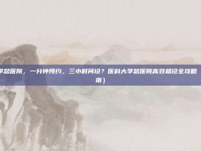 医科大学总医院，一分钟预约，三小时问诊？医科大学总医院高效就诊全攻略（避坑指南）