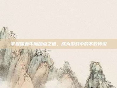 掌握嗜血牛魔加点之道，成为游戏中的不败传说
