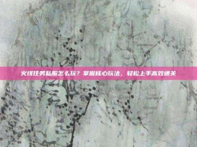火线任务私服怎么玩？掌握核心玩法，轻松上手高效通关