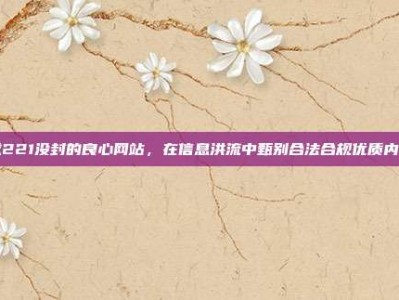 求221没封的良心网站，在信息洪流中甄别合法合规优质内容