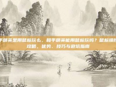 和平精英是用鼠标玩么，和平精英能用鼠标玩吗？鼠标操控全攻略，优势、技巧与避坑指南