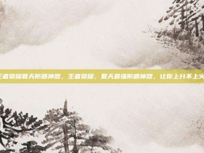 王者荣耀夏天防晒神器，王者荣耀，夏天最强防晒神器，让你上分不上火！